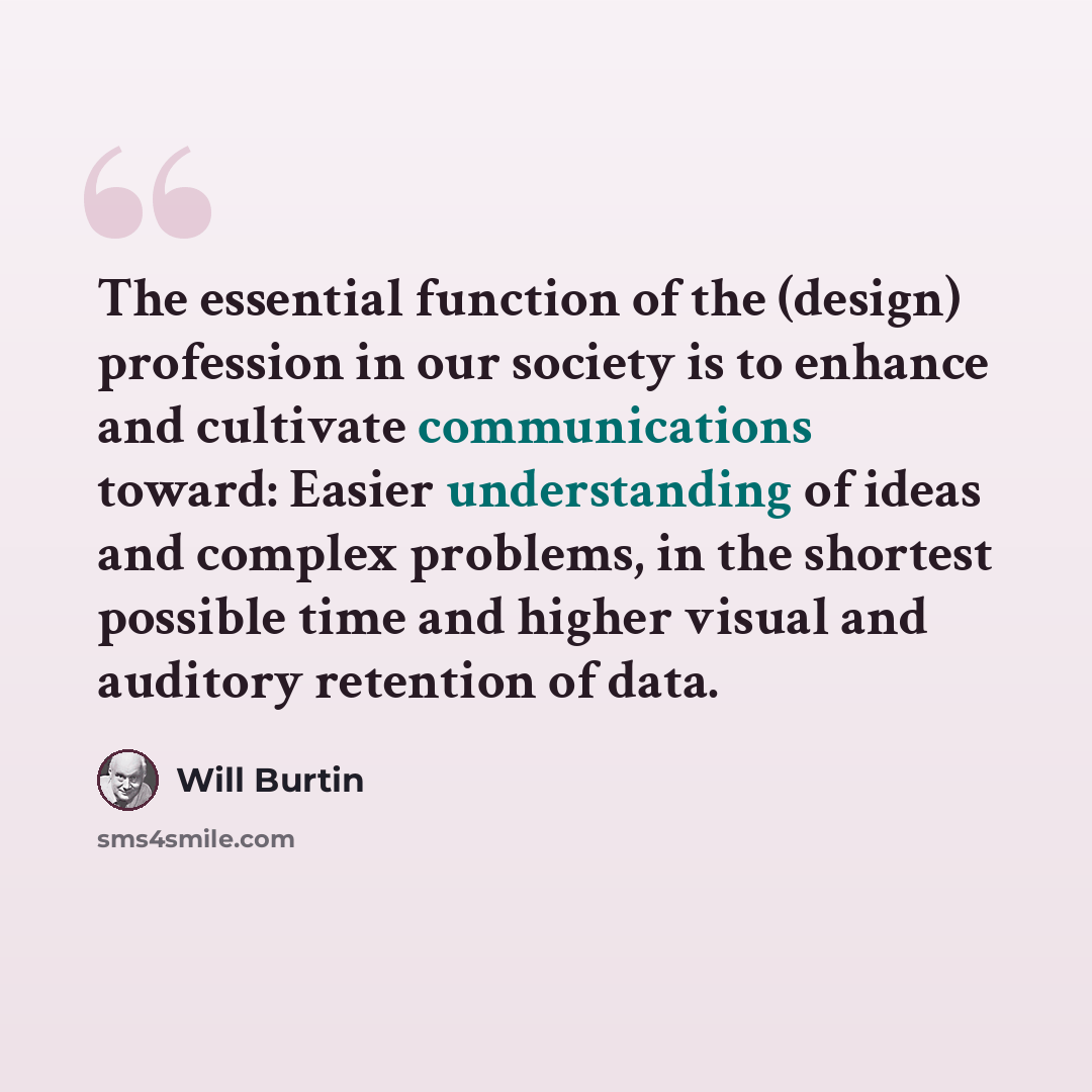 “The essential function of the (design) profession in our society is to enhance and cultivate communications toward: Easier understanding of ideas and complex problems, in the shortest possible time and higher visual and auditory retention of data.” quote by Will Burtin