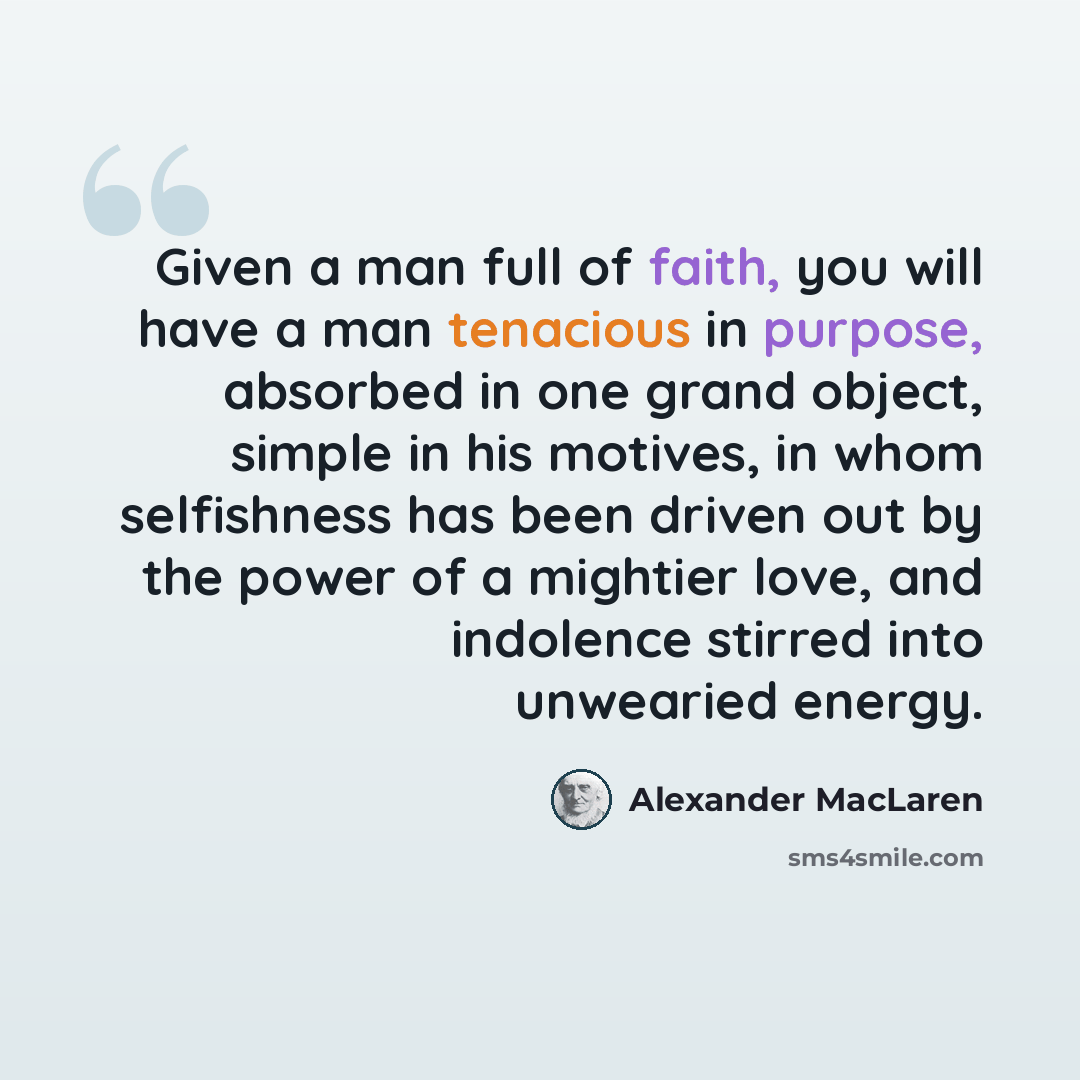 “Given a man full of faith, you will have a man tenacious in purpose, absorbed in one grand object, simple in his motives, in whom selfishness has been driven out by the power of a mightier love, and indolence stirred into unwearied energy.” quote by Alexander MacLaren