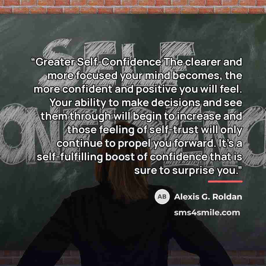 “Greater Self-Confidence The clearer and more focused your mind becomes, the more confident and positive you will feel. Your ability to make decisions and see them through will begin to increase and those feeling of self-trust will only continue to propel you forward. It’s a self-fulfilling boost…” quote by Alexis G. Roldan