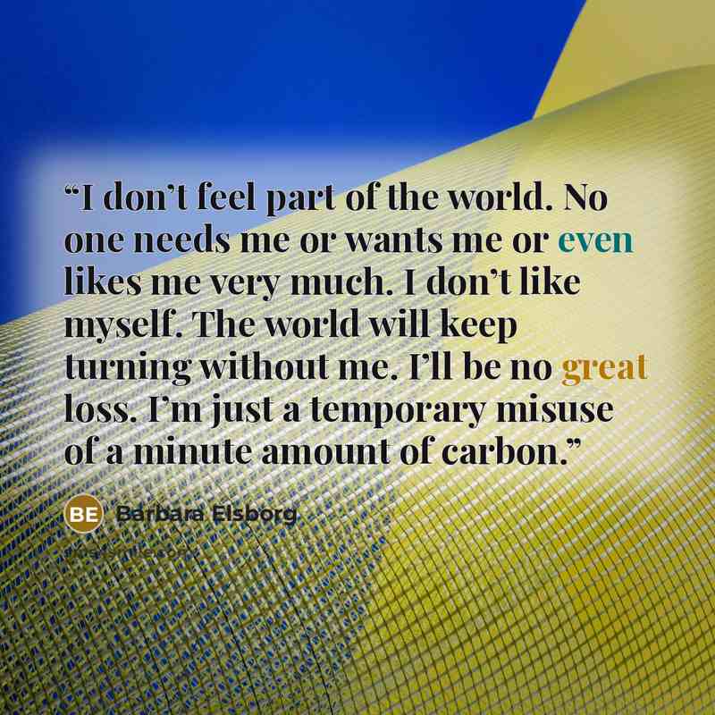 “I don’t feel part of the world. No one needs me or wants me or even likes me very much. I don’t like myself. The world will keep turning without me. I’ll be no great loss. I’m just a temporary misuse of a minute amount of carbon.” quote by barbara elsborg