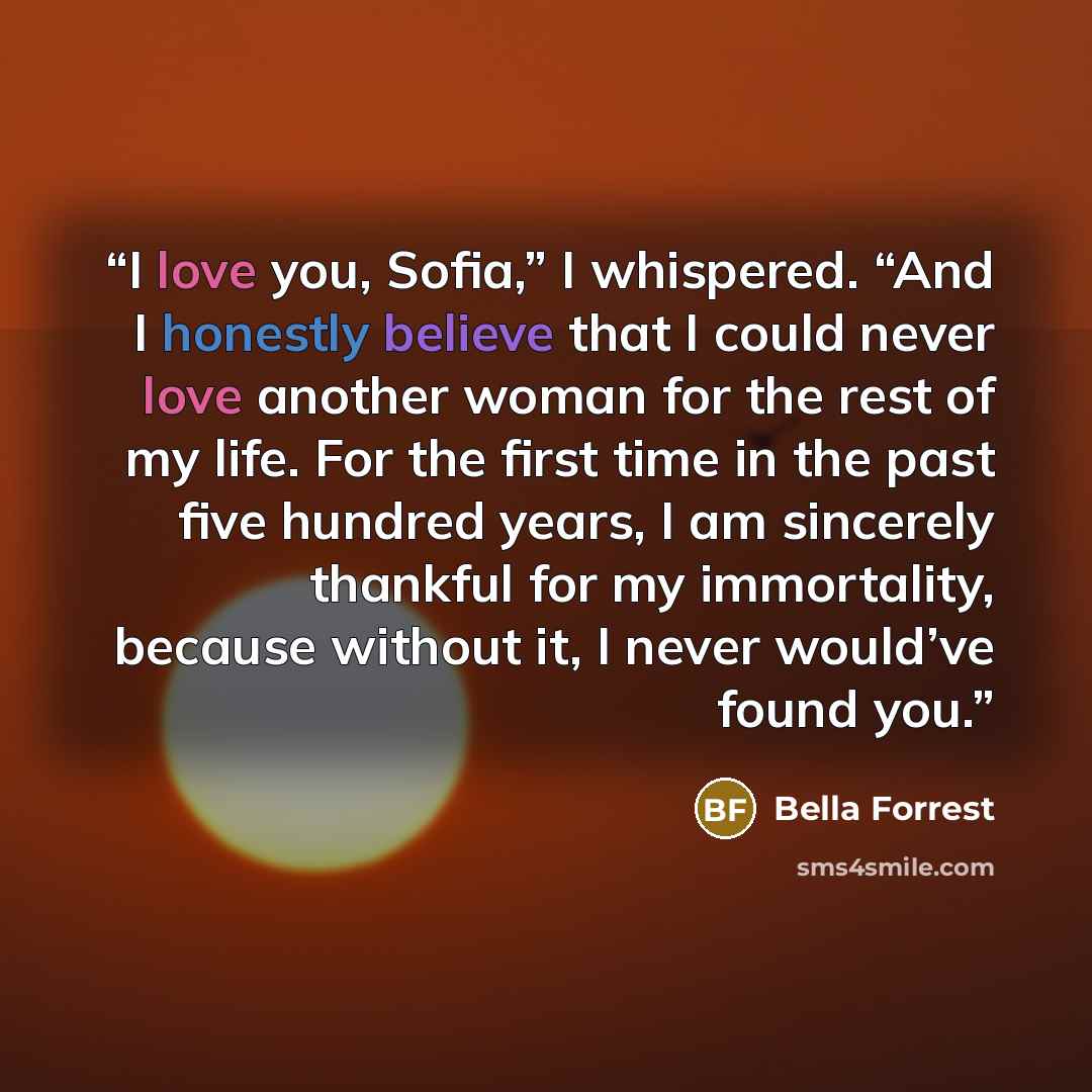 “I love you, Sofia,” I whispered. “And I honestly believe that I could never love another woman for the rest of my life. For the first time in the past five hundred years, I am sincerely thankful for my immortality, because without it, I never would’ve found you.” quote by Bella Forrest