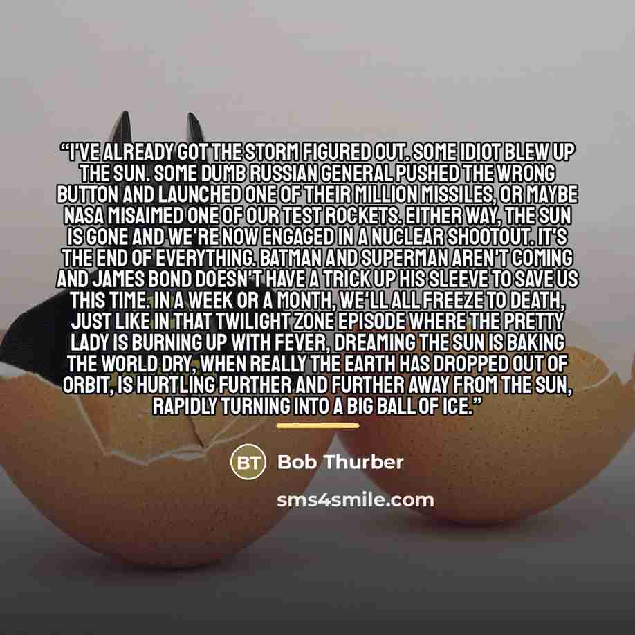“I've already got the storm figured out. Some idiot blew up the sun. Some dumb Russian general pushed the wrong button and launched one of their million missiles, or maybe NASA misaimed one of our test rockets. Either way, the sun is gone and we're now engaged in a nuclear shootout. It's the end of…” quote by Bob Thurber