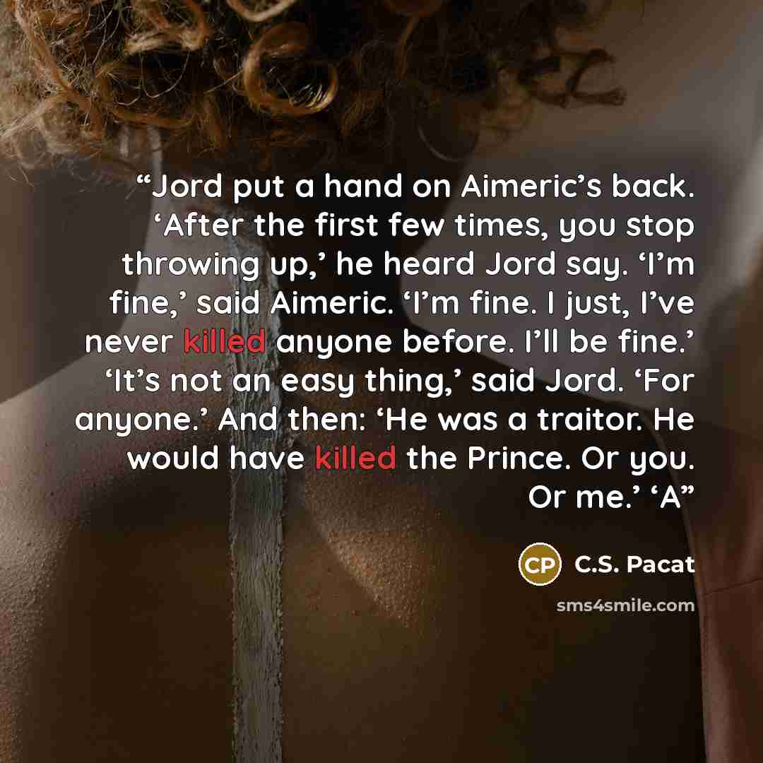 “Jord put a hand on Aimeric’s back. ‘After the first few times, you stop throwing up,’ he heard Jord say. ‘I’m fine,’ said Aimeric. ‘I’m fine. I just, I’ve never killed anyone before. I’ll be fine.’ ‘It’s not an easy thing,’ said Jord. ‘For anyone.’ And then: ‘He was a traitor. He would have killed…” quote by C.S. Pacat