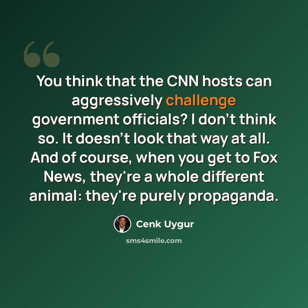 “You think that the CNN hosts can aggressively challenge government officials? I don't think so. It doesn't look that way at all. And of course, when you get to Fox News, they're a whole different animal: they're purely propaganda.” quote by Cenk Uygur