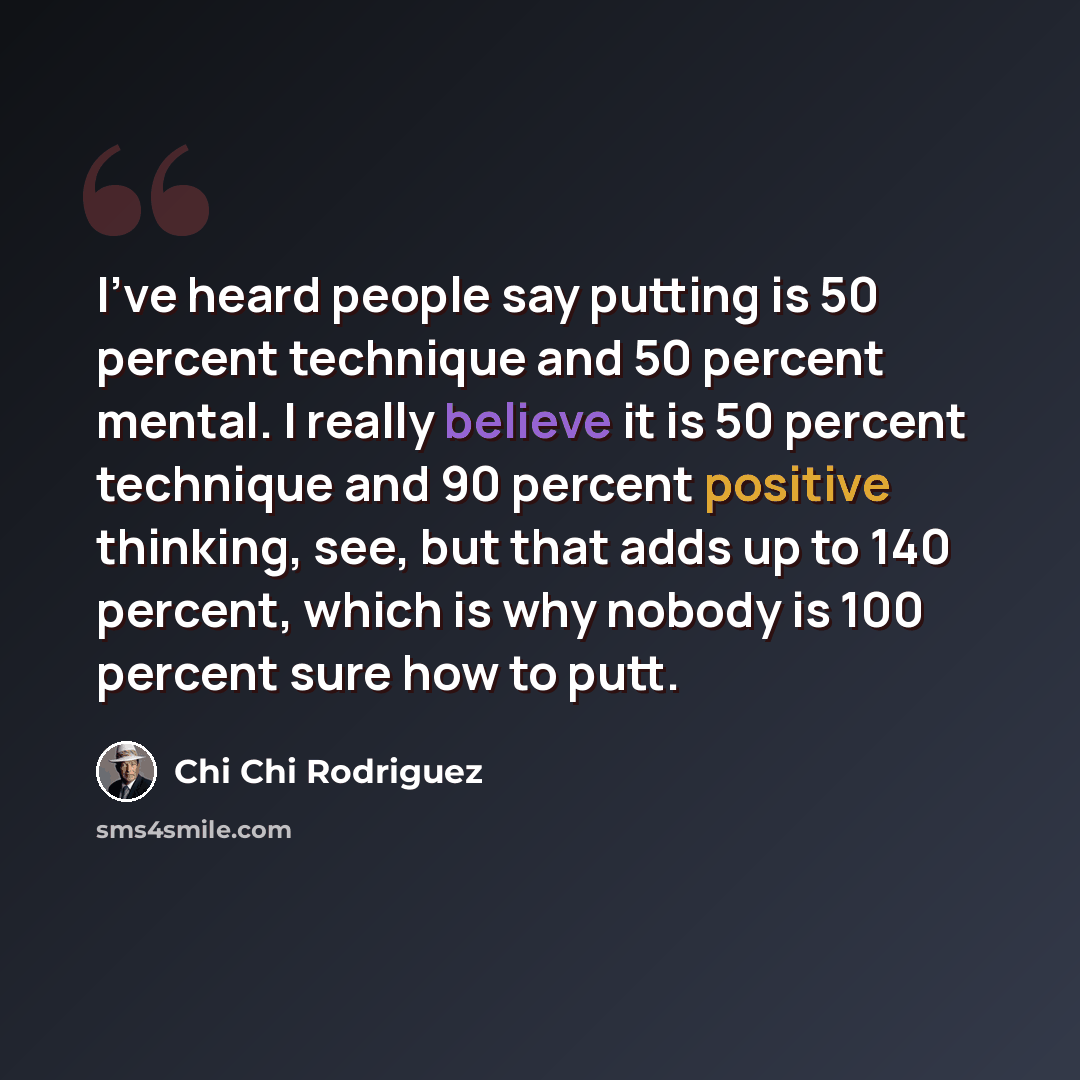 “I've heard people say putting is 50 percent technique and 50 percent mental. I really believe it is 50 percent technique and 90 percent positive thinking, see, but that adds up to 140 percent, which is why nobody is 100 percent sure how to putt.” quote by Chi Chi Rodriguez