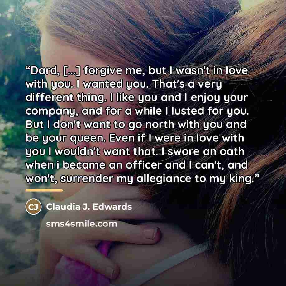“Dard, [...] forgive me, but I wasn't in love with you. I wanted you. That's a very different thing. I like you and I enjoy your company, and for a while I lusted for you. But I don't want to go north with you and be your queen. Even if I were in love with you I wouldn't want that. I swore an oath…” quote by Claudia J. Edwards