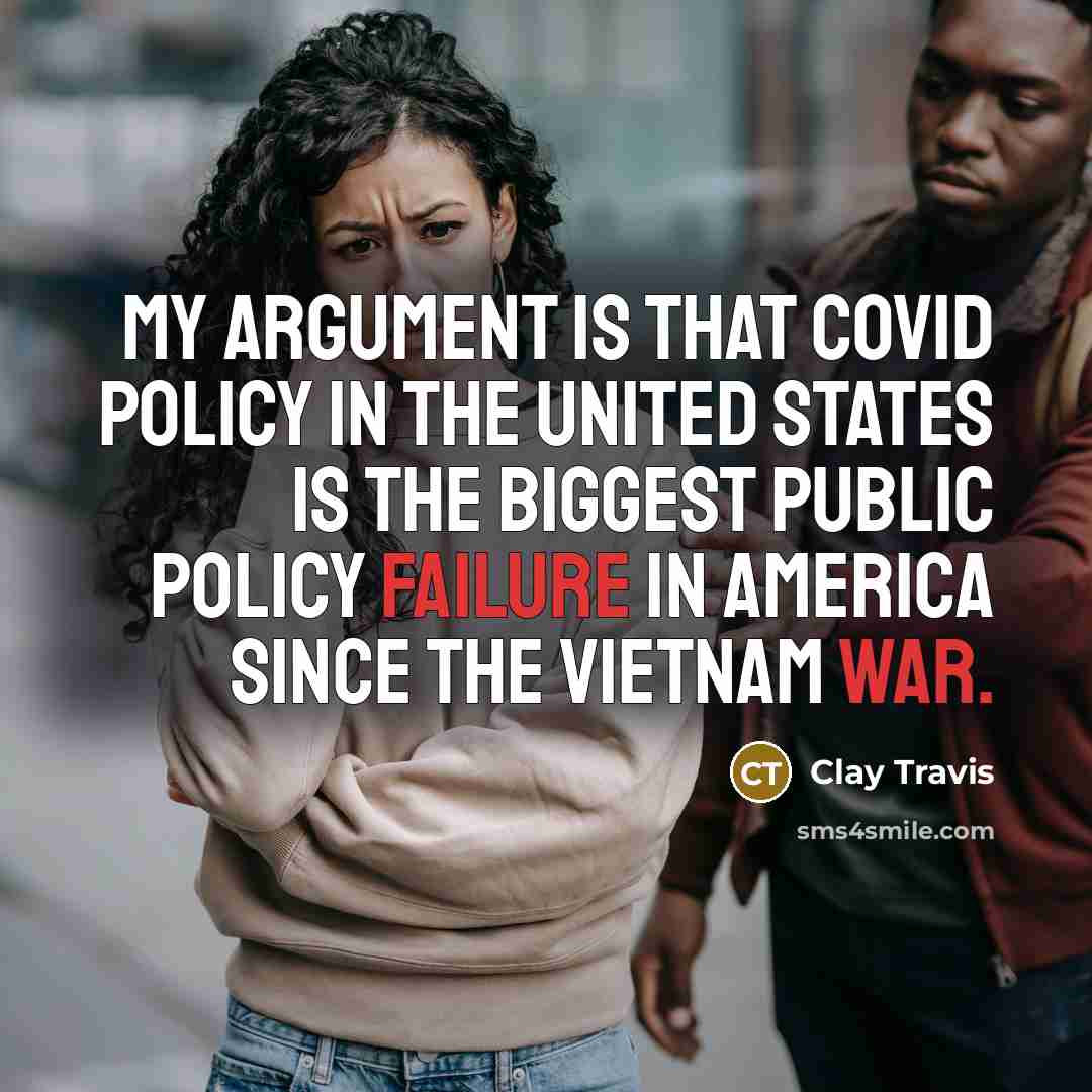 “My argument is that COVID policy in the United States is the biggest public policy failure in America since the Vietnam War.” quote by Clay Travis