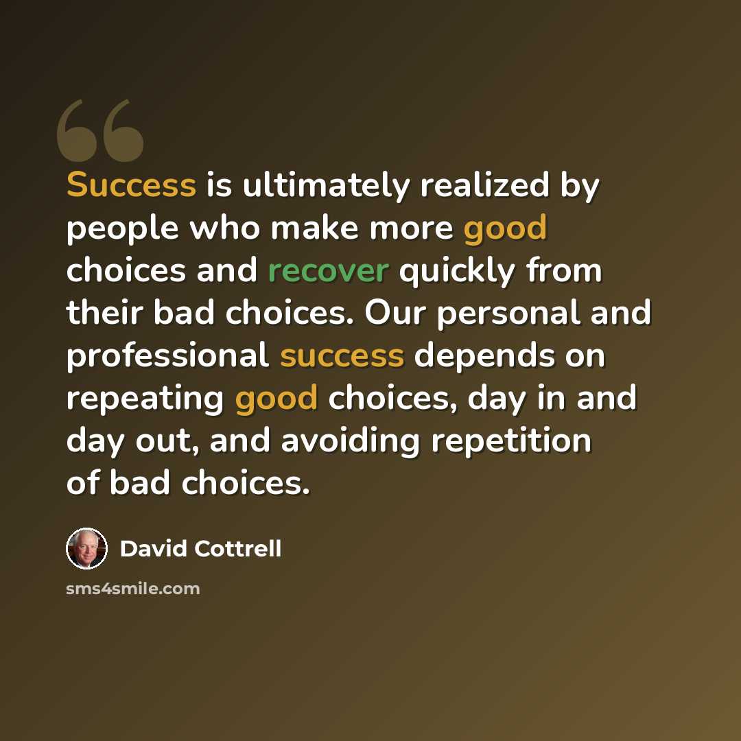 “Success is ultimately realized by people who make more good choices and recover quickly from their bad choices. Our personal and professional success depends on repeating good choices, day in and day out, and avoiding repetition of bad choices.” quote by David Cottrell