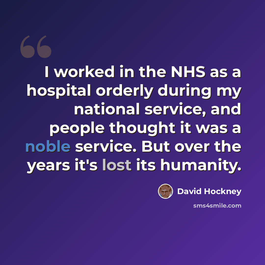 “I worked in the NHS as a hospital orderly during my national service, and people thought it was a noble service. But over the years it's lost its humanity.” quote by David Hockney
