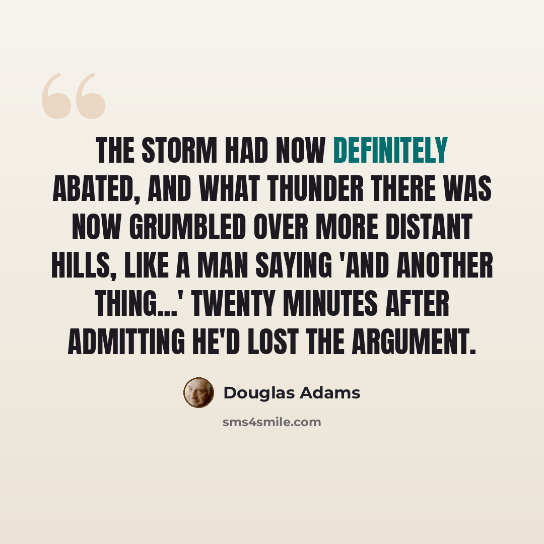 “The storm had now definitely abated, and what thunder there was now grumbled over more distant hills, like a man saying 'And another thing...' twenty minutes after admitting he'd lost the argument.” quote by Douglas Adams
