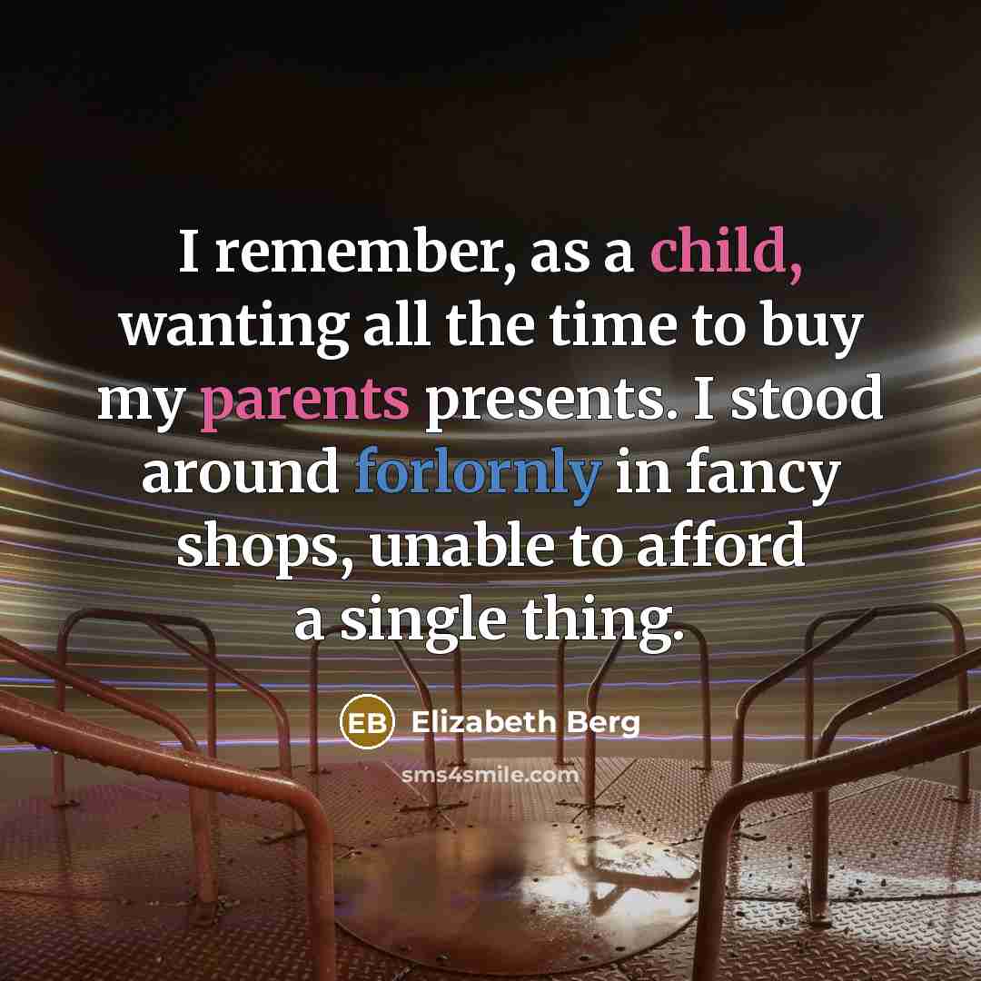 “I remember, as a child, wanting all the time to buy my parents presents. I stood around forlornly in fancy shops, unable to afford a single thing.” quote by Elizabeth Berg
