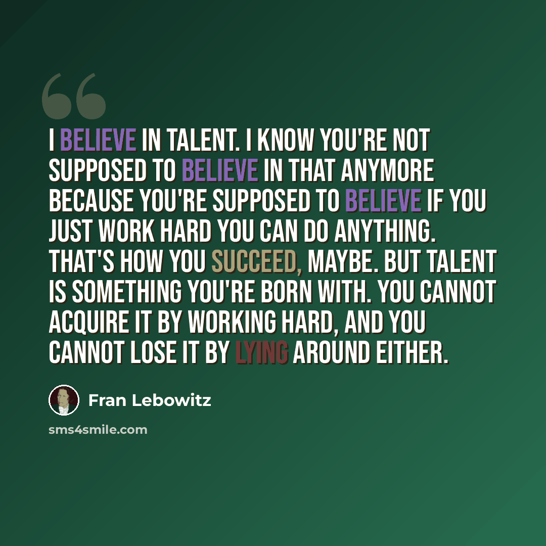 “I believe in talent. I know you're not supposed to believe in that anymore because you're supposed to believe if you just work hard you can do anything. That's how you succeed, maybe. But talent is something you're born with. You cannot acquire it by working hard, and you cannot lose it by lying…” quote by Fran Lebowitz