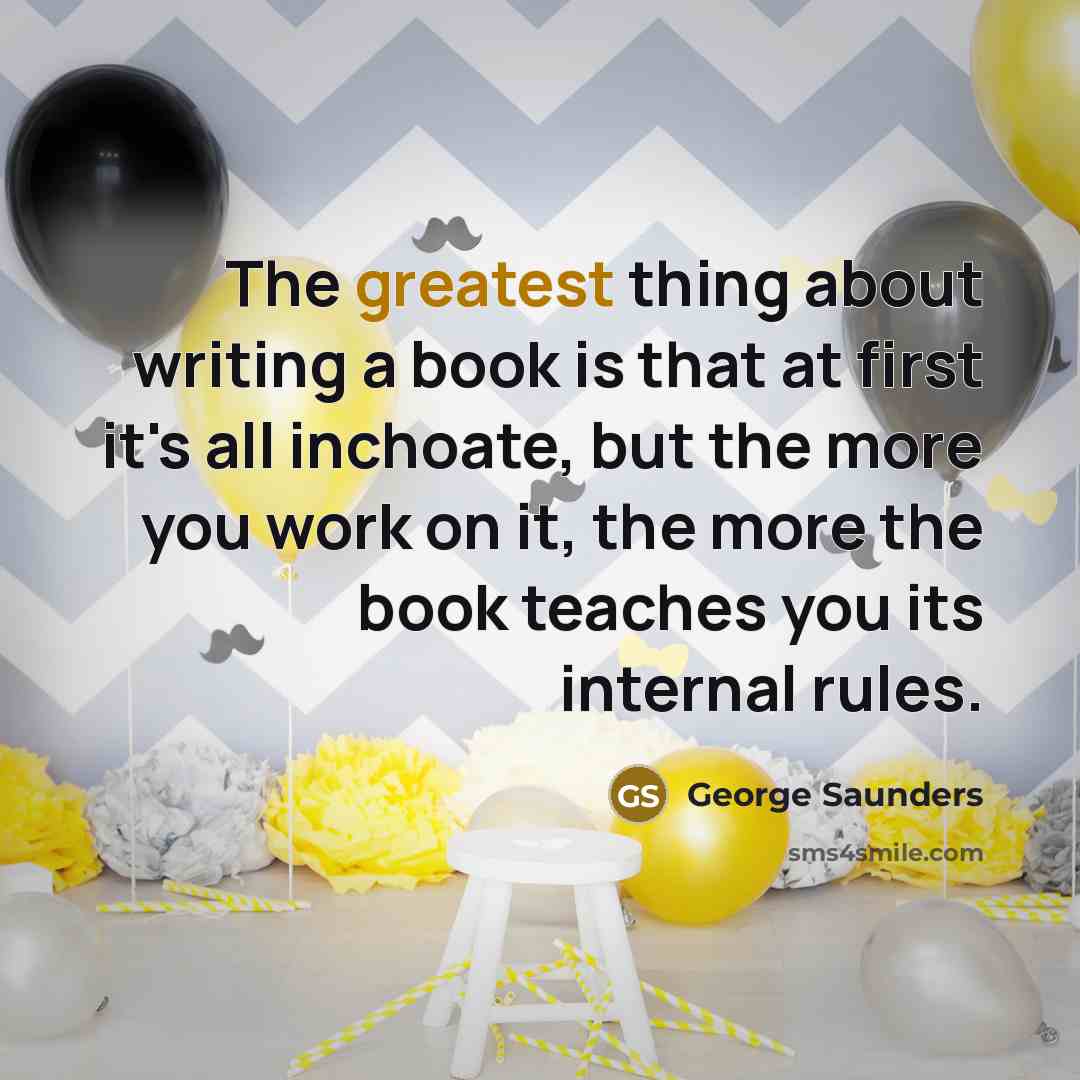 “The greatest thing about writing a book is that at first it's all inchoate, but the more you work on it, the more the book teaches you its internal rules.” quote by George Saunders