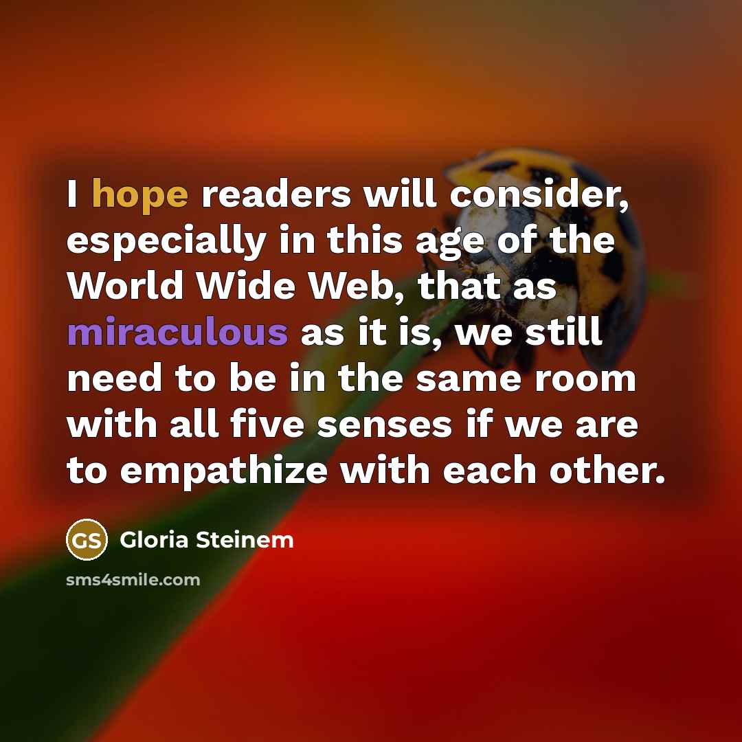 “I hope readers will consider, especially in this age of the World Wide Web, that as miraculous as it is, we still need to be in the same room with all five senses if we are to empathize with each other.” quote by Gloria Steinem