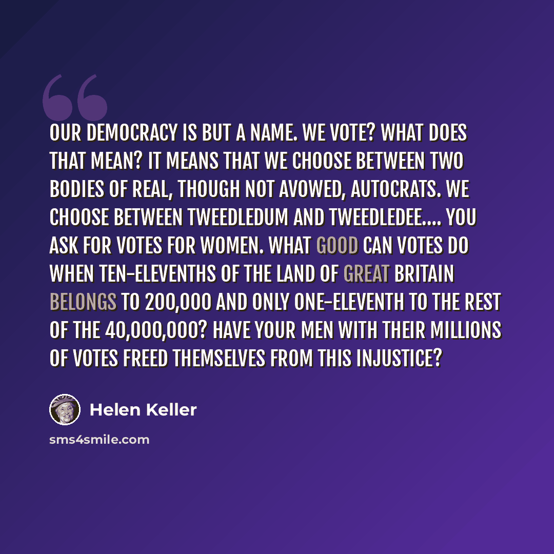 “Our democracy is but a name. We vote? What does that mean? It means that we choose between two bodies of real, though not avowed, autocrats. We choose between Tweedledum and Tweedledee.… You ask for votes for women. What good can votes do when ten-elevenths of the land of Great Britain belongs to…” quote by Helen Keller