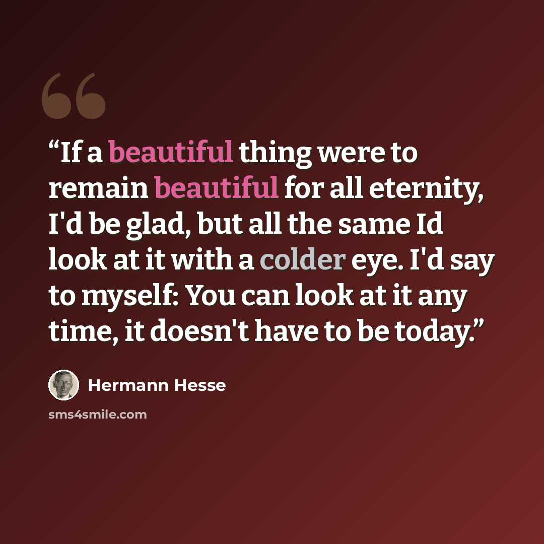 “If a beautiful thing were to remain beautiful for all eternity, I'd be glad, but all the same Id look at it with a colder eye. I'd say to myself: You can look at it any time, it doesn't have to be today.” quote by Hermann Hesse