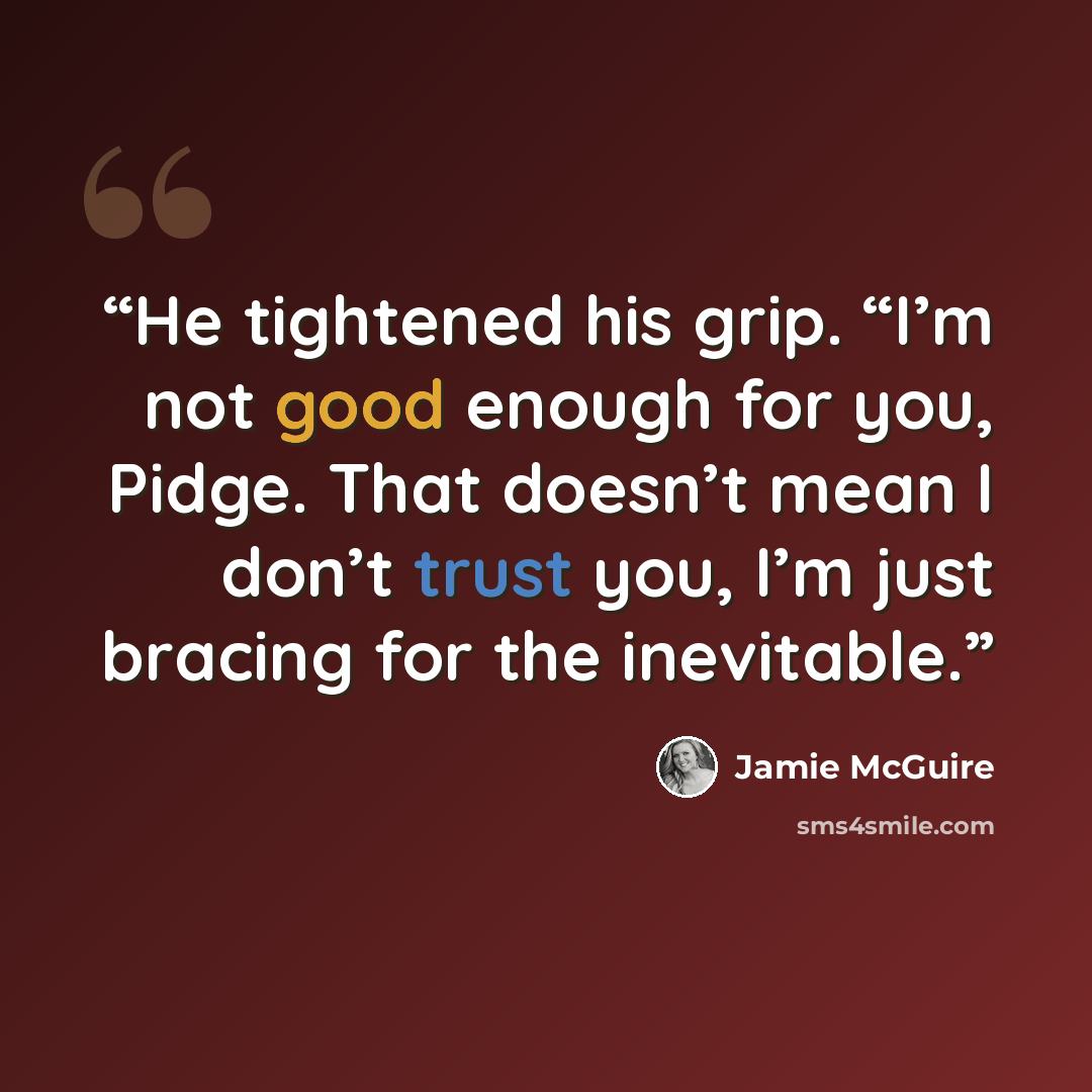 “He tightened his grip. “I’m not good enough for you, Pidge. That doesn’t mean I don’t trust you, I’m just bracing for the inevitable.” quote by Jamie McGuire