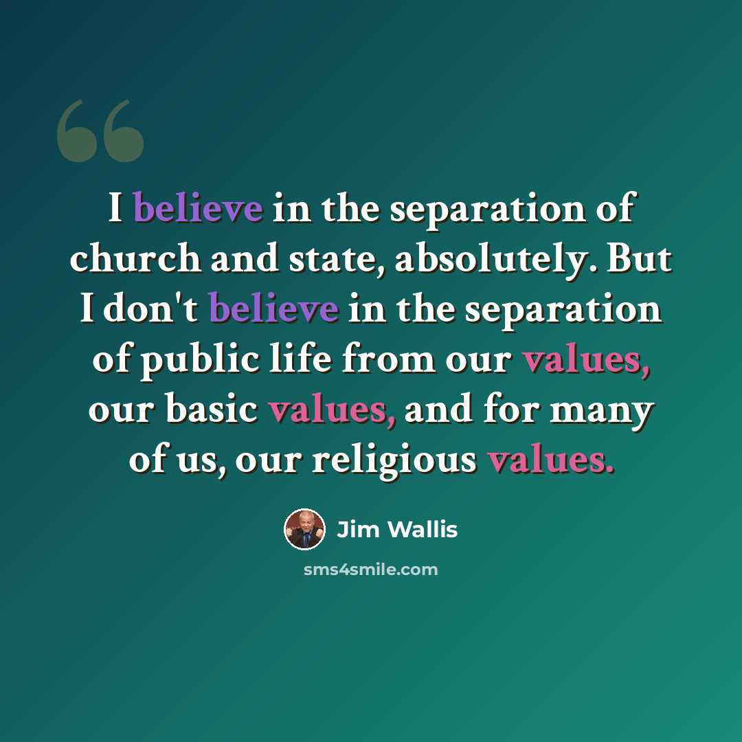 “I believe in the separation of church and state, absolutely. But I don't believe in the separation of public life from our values, our basic values, and for many of us, our religious values.” quote by Jim Wallis