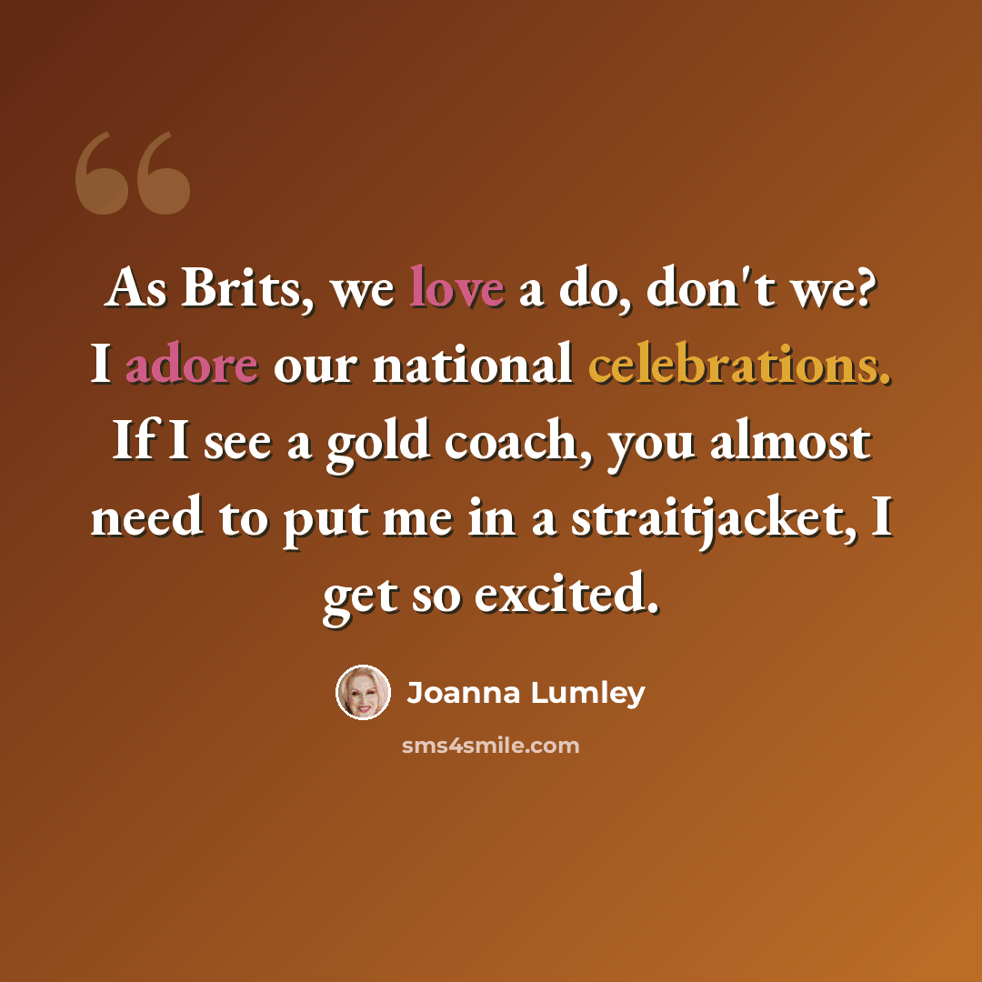 “As Brits, we love a do, don't we? I adore our national celebrations. If I see a gold coach, you almost need to put me in a straitjacket, I get so excited.” quote by Joanna Lumley