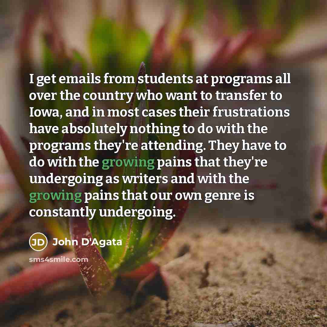 “I get emails from students at programs all over the country who want to transfer to Iowa, and in most cases their frustrations have absolutely nothing to do with the programs they're attending. They have to do with the growing pains that they're undergoing as writers and with the growing pains…” quote by John D'Agata