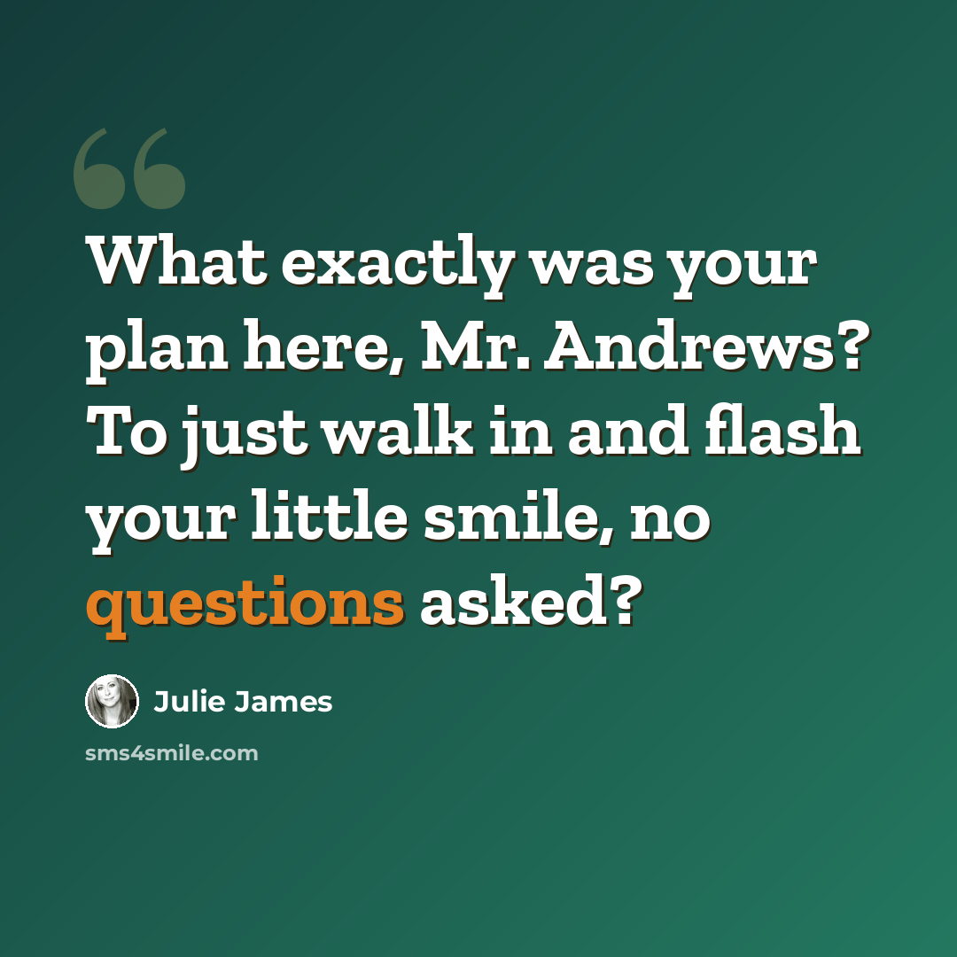 “What exactly was your plan here, Mr. Andrews? To just walk in and flash your little smile, no questions asked?” quote by Julie James
