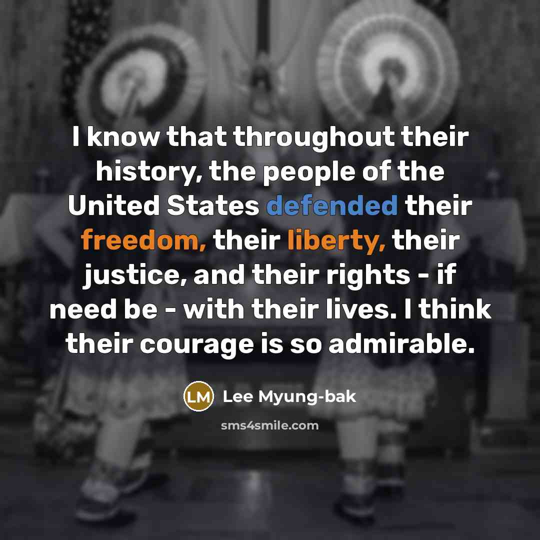 “I know that throughout their history, the people of the United States defended their freedom, their liberty, their justice, and their rights - if need be - with their lives. I think their courage is so admirable.” quote by Lee Myung-bak
