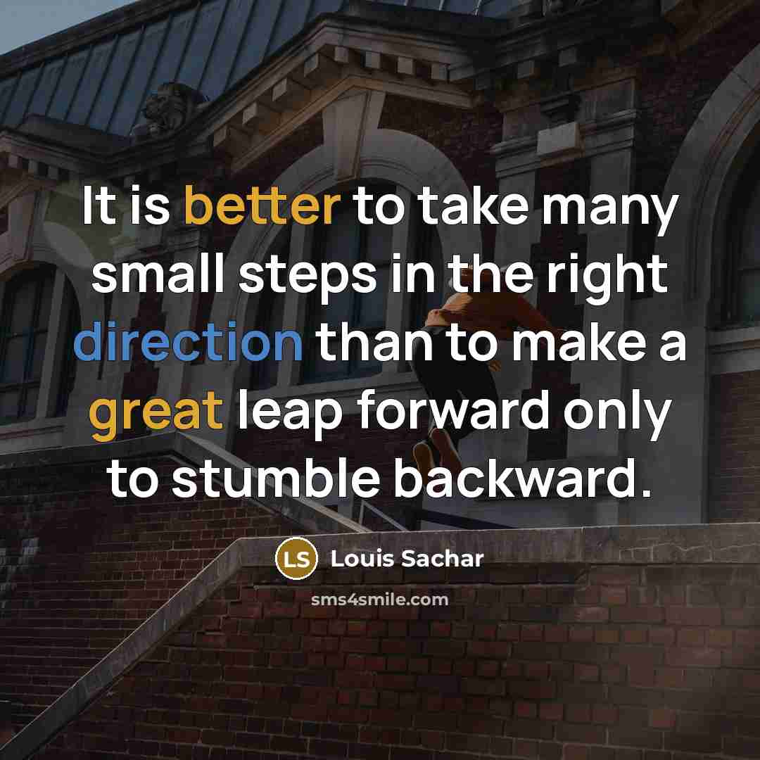 “It is better to take many small steps in the right direction than to make a great leap forward only to stumble backward.” quote by Louis Sachar