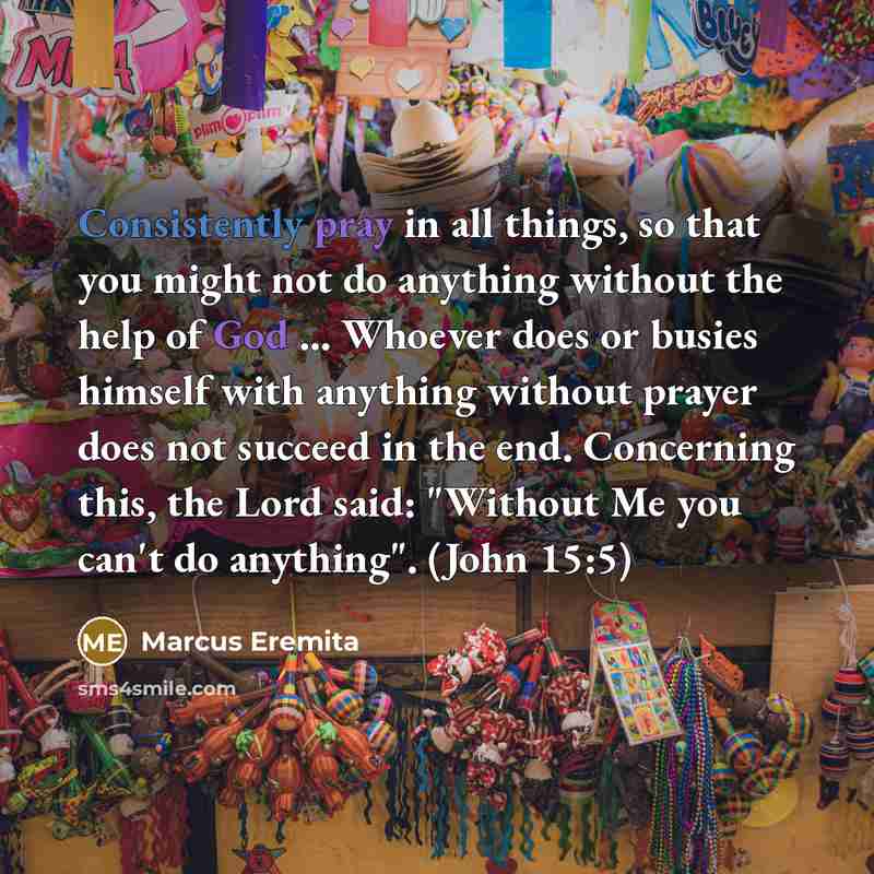 “Consistently pray in all things, so that you might not do anything without the help of God ... Whoever does or busies himself with anything without prayer does not succeed in the end. Concerning this, the Lord said: "Without Me you can't do anything". (John 15:5)” quote by Marcus Eremita