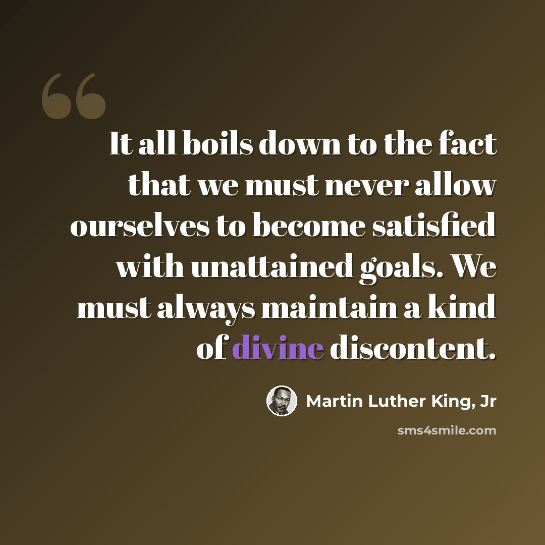 “It all boils down to the fact that we must never allow ourselves to become satisfied with unattained goals. We must always maintain a kind of divine discontent.” quote by Martin Luther King, Jr