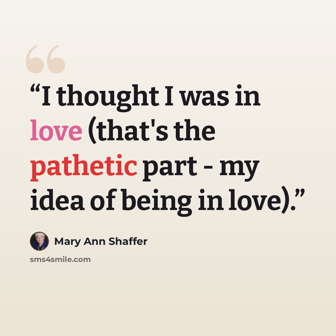 “I thought I was in love (that's the pathetic part - my idea of being in love).” quote by Mary Ann Shaffer
