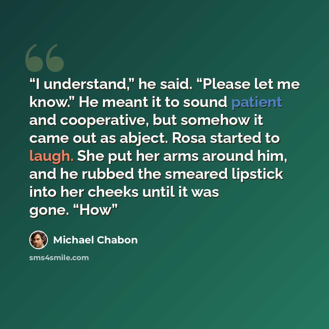 “I understand,” he said. “Please let me know.” He meant it to sound patient and cooperative, but somehow it came out as abject. Rosa started to laugh. She put her arms around him, and he rubbed the smeared lipstick into her cheeks until it was gone. “How” quote by Michael Chabon