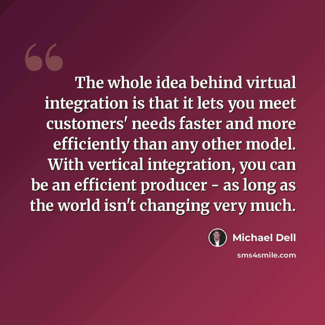 “The whole idea behind virtual integration is that it lets you meet customers' needs faster and more efficiently than any other model. With vertical integration, you can be an efficient producer - as long as the world isn't changing very much.” quote by Michael Dell