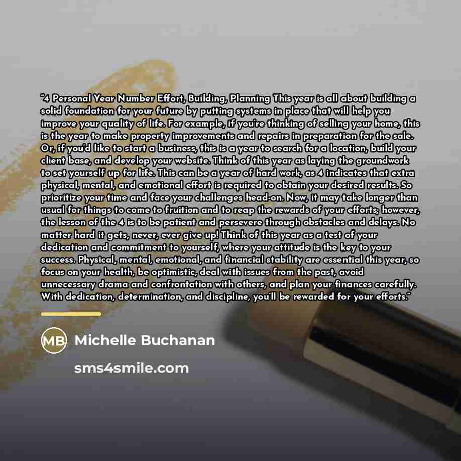 “4 Personal Year Number Effort, Building, Planning This year is all about building a solid foundation for your future by putting systems in place that will help you improve your quality of life. For example, if you’re thinking of selling your home, this is the year to make property improvements and…” quote by Michelle Buchanan