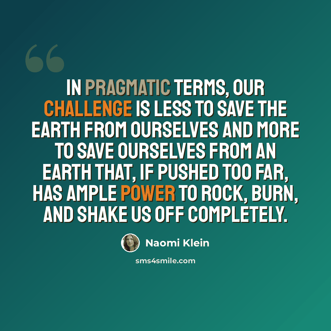 “In pragmatic terms, our challenge is less to save the earth from ourselves and more to save ourselves from an earth that, if pushed too far, has ample power to rock, burn, and shake us off completely.” quote by Naomi Klein