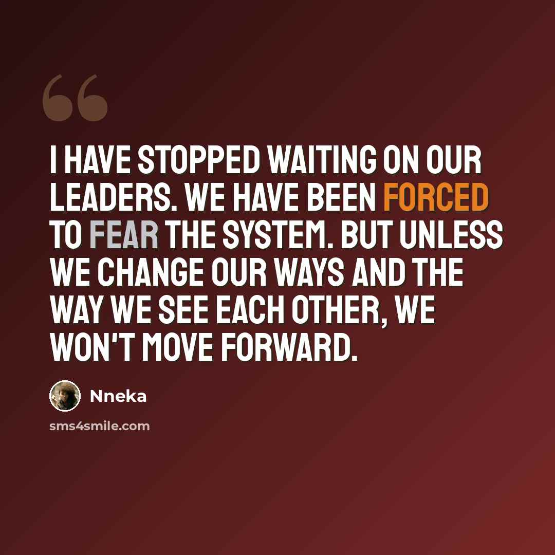 “I have stopped waiting on our leaders. We have been forced to fear the system. But unless we change our ways and the way we see each other, we won't move forward.” quote by Nneka