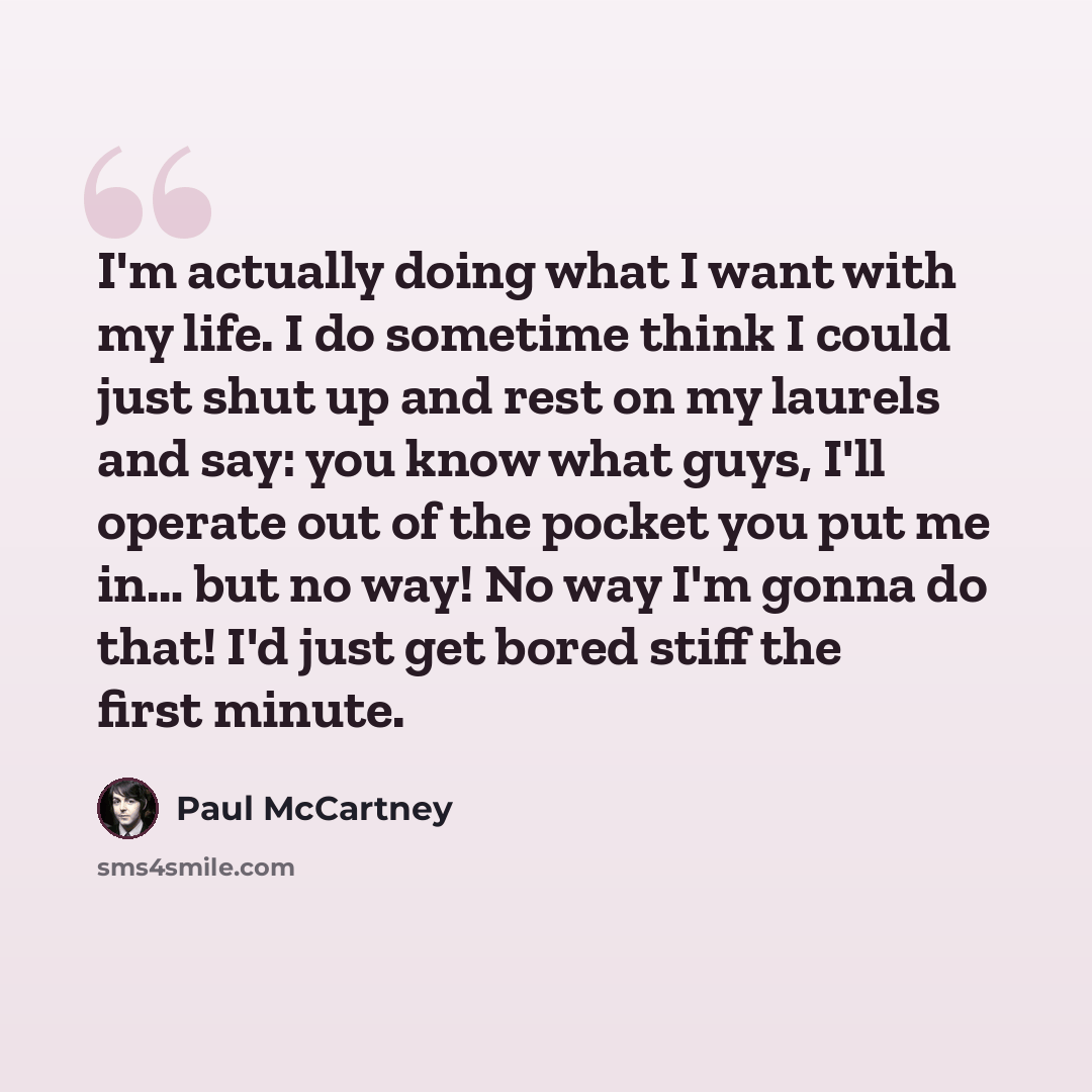 “I'm actually doing what I want with my life. I do sometime think I could just shut up and rest on my laurels and say: you know what guys, I'll operate out of the pocket you put me in… but no way! No way I'm gonna do that! I'd just get bored stiff the first minute.” quote by Paul McCartney