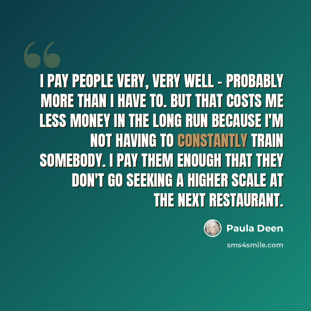 “I pay people very, very well - probably more than I have to. But that costs me less money in the long run because I'm not having to constantly train somebody. I pay them enough that they don't go seeking a higher scale at the next restaurant.” quote by Paula Deen