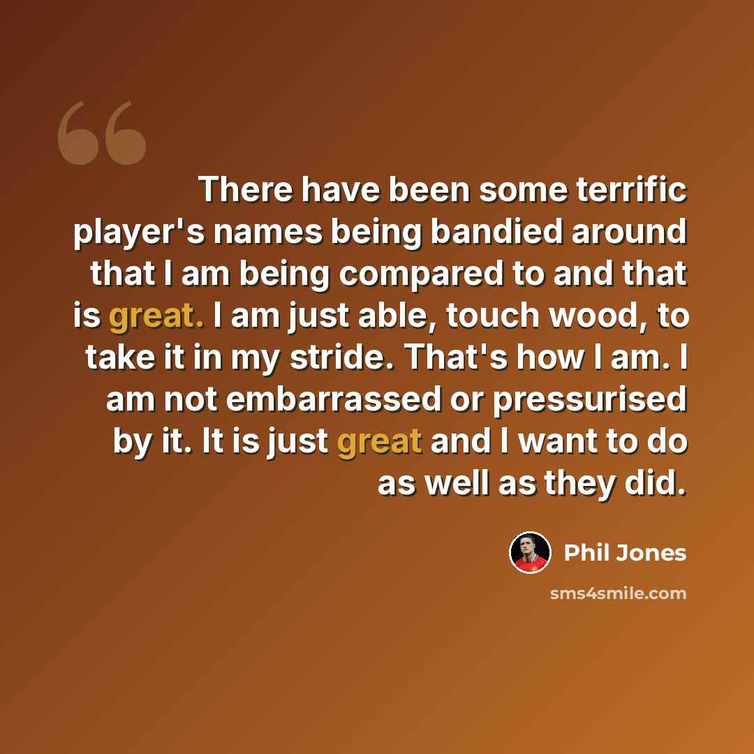 “There have been some terrific player's names being bandied around that I am being compared to and that is great. I am just able, touch wood, to take it in my stride. That's how I am. I am not embarrassed or pressurised by it. It is just great and I want to do as well as they did.” quote by Phil Jones