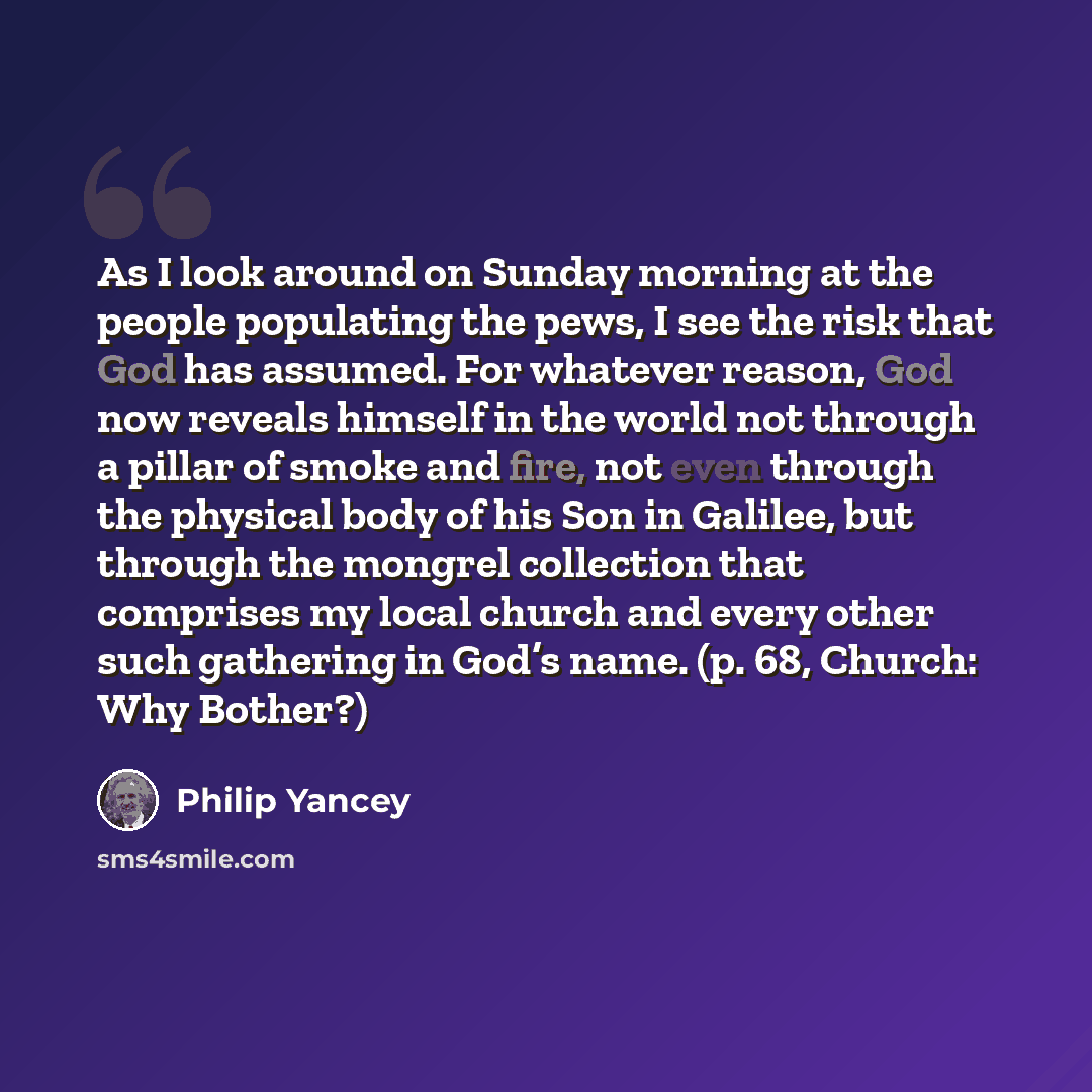 “As I look around on Sunday morning at the people populating the pews, I see the risk that God has assumed. For whatever reason, God now reveals himself in the world not through a pillar of smoke and fire, not even through the physical body of his Son in Galilee, but through the mongrel collection…” quote by Philip Yancey