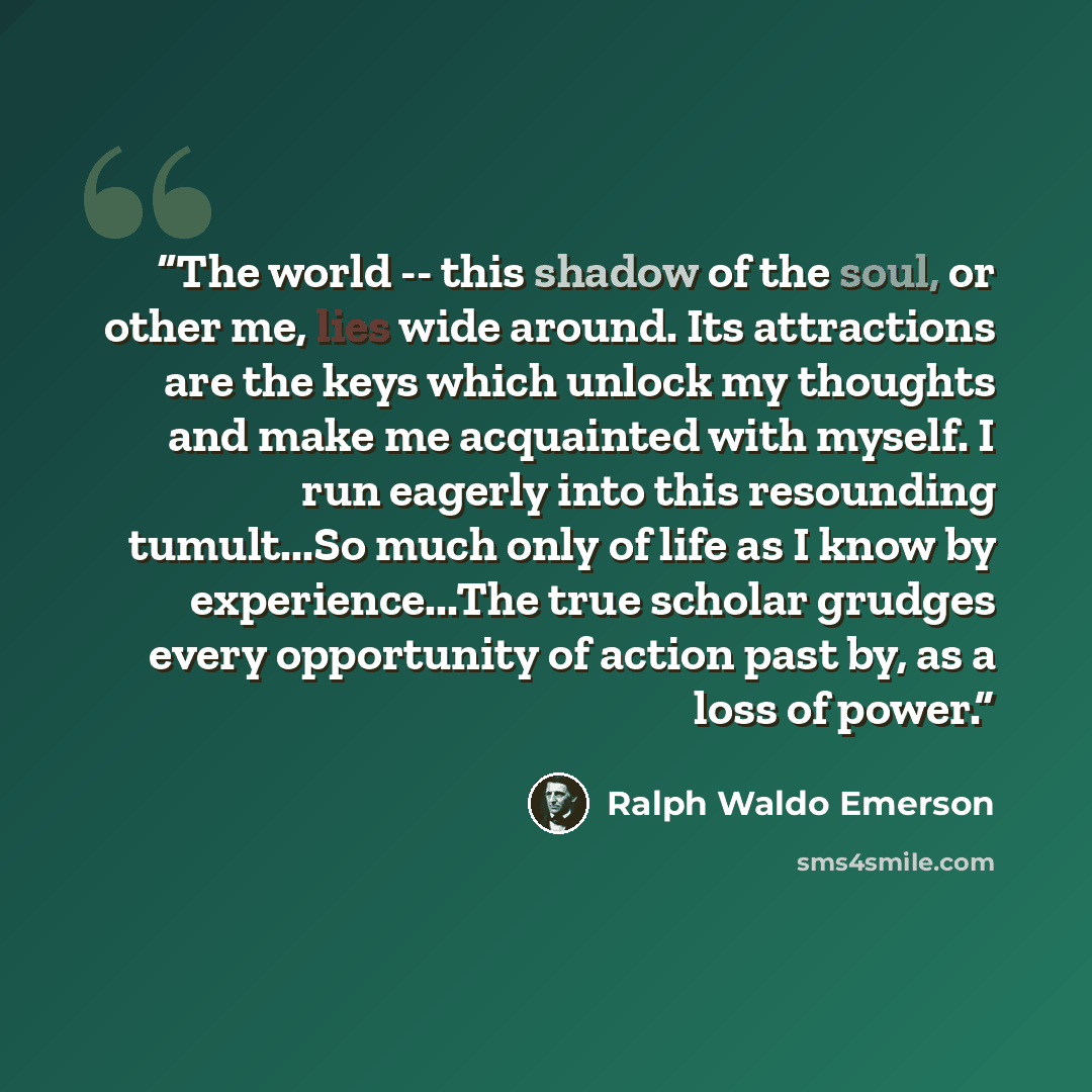 “The world -- this shadow of the soul, or other me, lies wide around. Its attractions are the keys which unlock my thoughts and make me acquainted with myself. I run eagerly into this resounding tumult...So much only of life as I know by experience...The true scholar grudges every opportunity of…” quote by Ralph Waldo Emerson