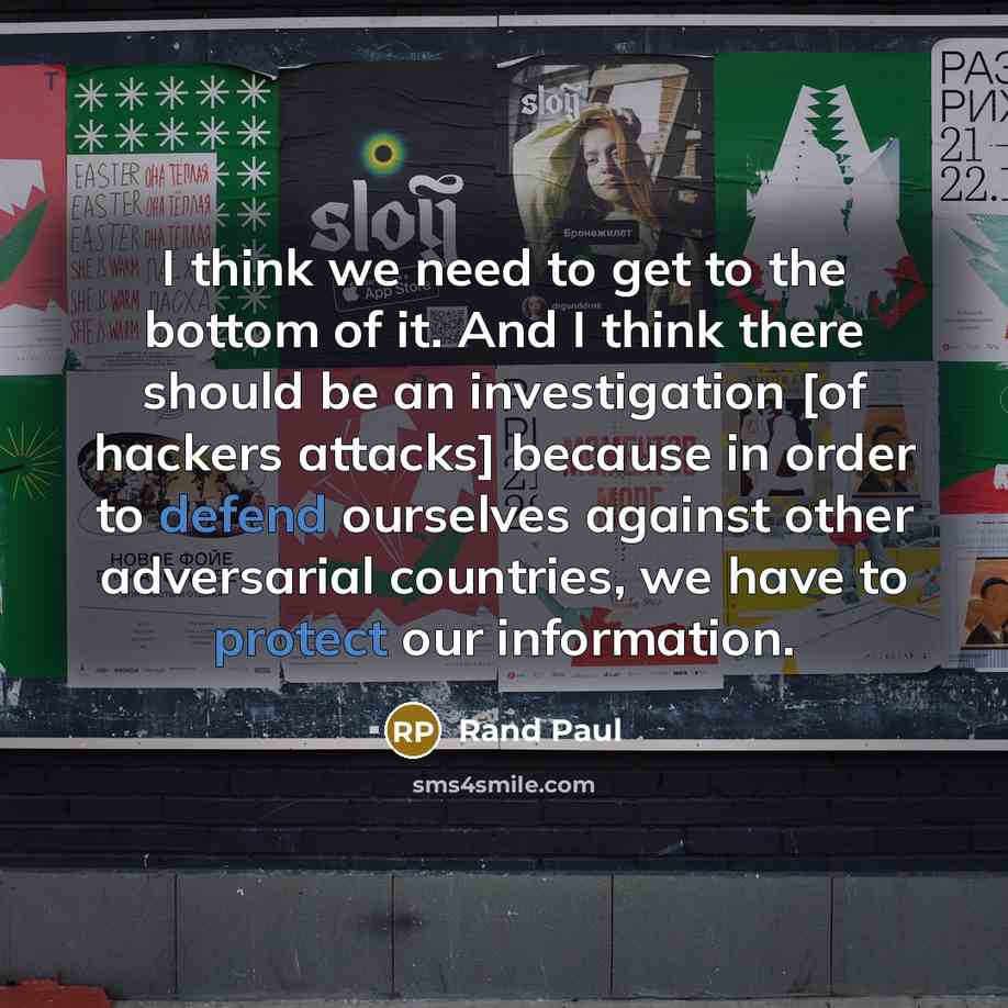 “I think we need to get to the bottom of it. And I think there should be an investigation [of hackers attacks] because in order to defend ourselves against other adversarial countries, we have to protect our information.” quote by Rand Paul