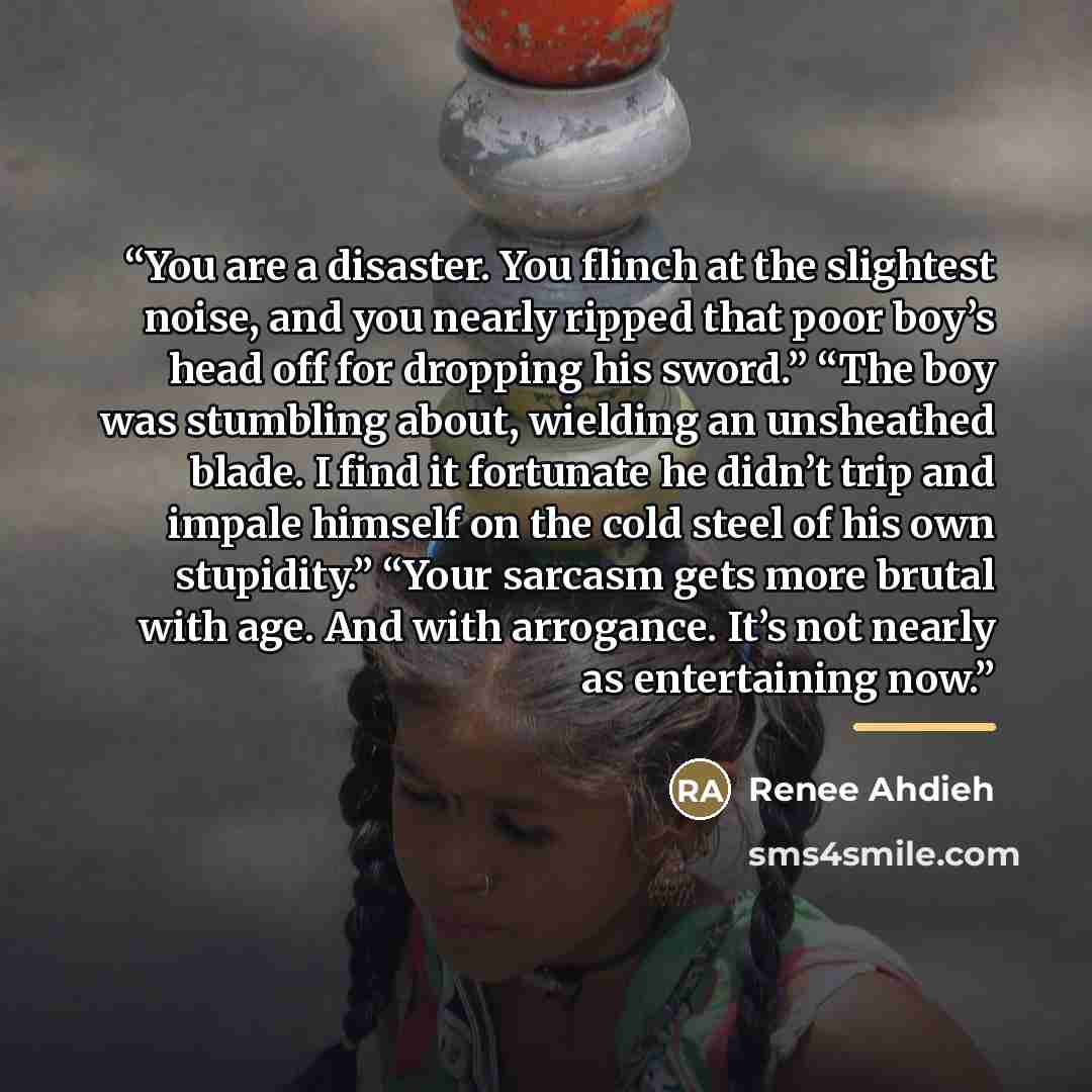 “You are a disaster. You flinch at the slightest noise, and you nearly ripped that poor boy’s head off for dropping his sword.” “The boy was stumbling about, wielding an unsheathed blade. I find it fortunate he didn’t trip and impale himself on the cold steel of his own stupidity.” “Your sarcasm…” quote by Renee Ahdieh