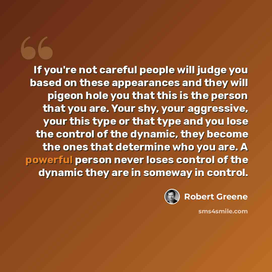 “If you're not careful people will judge you based on these appearances and they will pigeon hole you that this is the person that you are. Your shy, your aggressive, your this type or that type and you lose the control of the dynamic, they become the ones that determine who you are. A powerful…” quote by Robert Greene