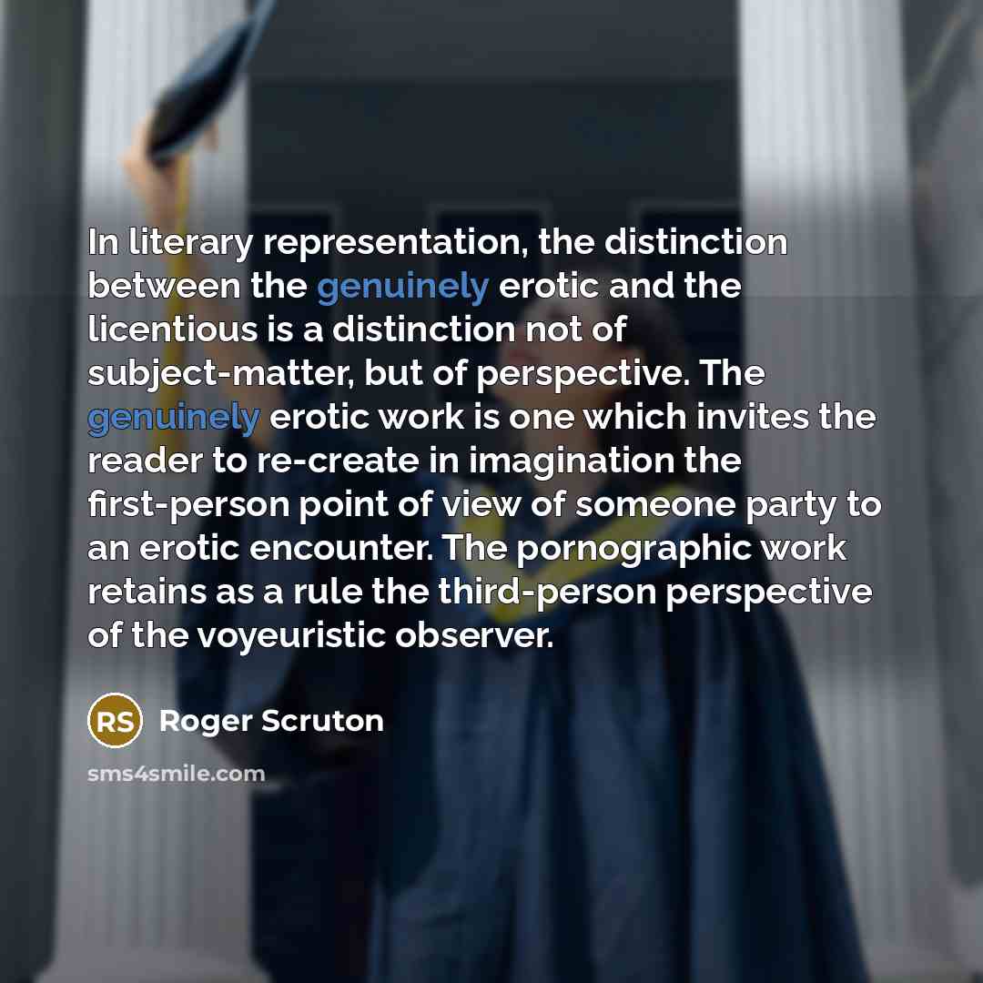 “In literary representation, the distinction between the genuinely erotic and the licentious is a distinction not of subject-matter, but of perspective. The genuinely erotic work is one which invites the reader to re-create in imagination the first-person point of view of someone party to an erotic…” quote by Roger Scruton