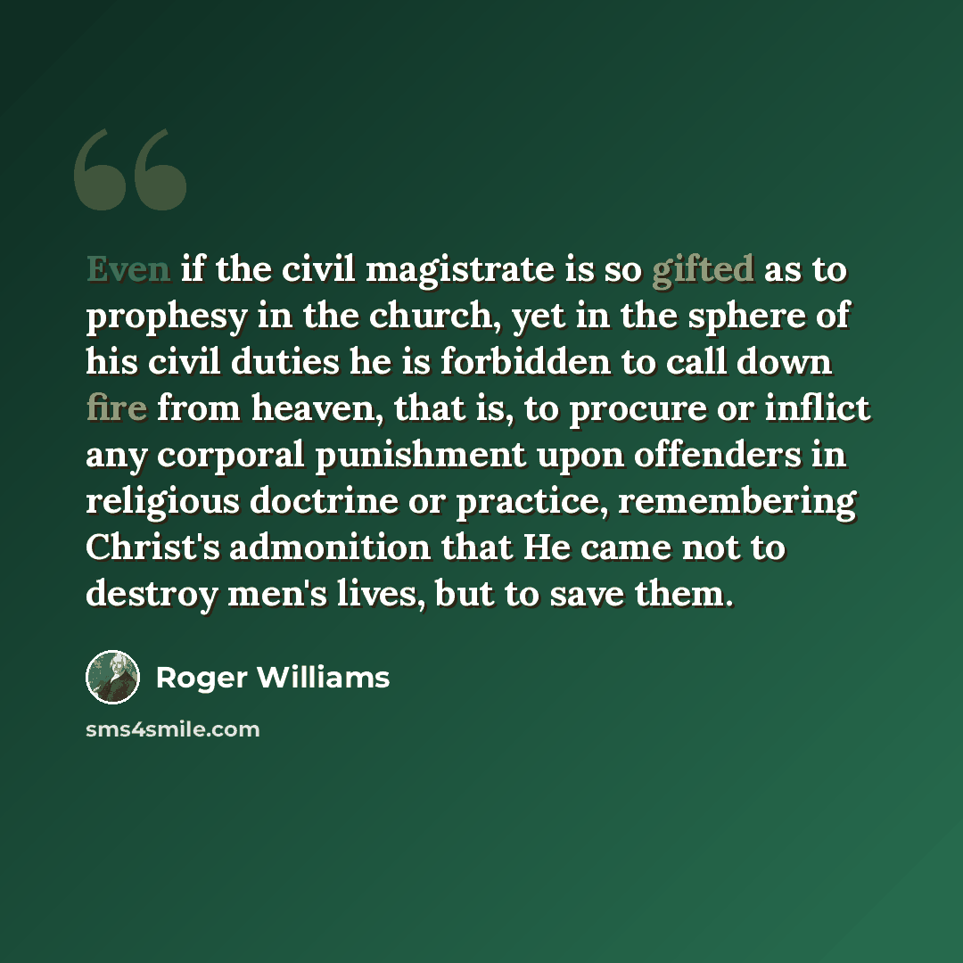 “Even if the civil magistrate is so gifted as to prophesy in the church, yet in the sphere of his civil duties he is forbidden to call down fire from heaven, that is, to procure or inflict any corporal punishment upon offenders in religious doctrine or practice, remembering Christ's admonition that…” quote by Roger Williams