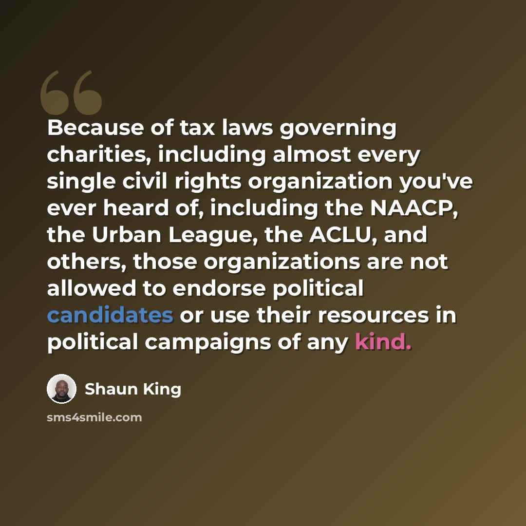 “Because of tax laws governing charities, including almost every single civil rights organization you've ever heard of, including the NAACP, the Urban League, the ACLU, and others, those organizations are not allowed to endorse political candidates or use their resources in political campaigns of…” quote by Shaun King