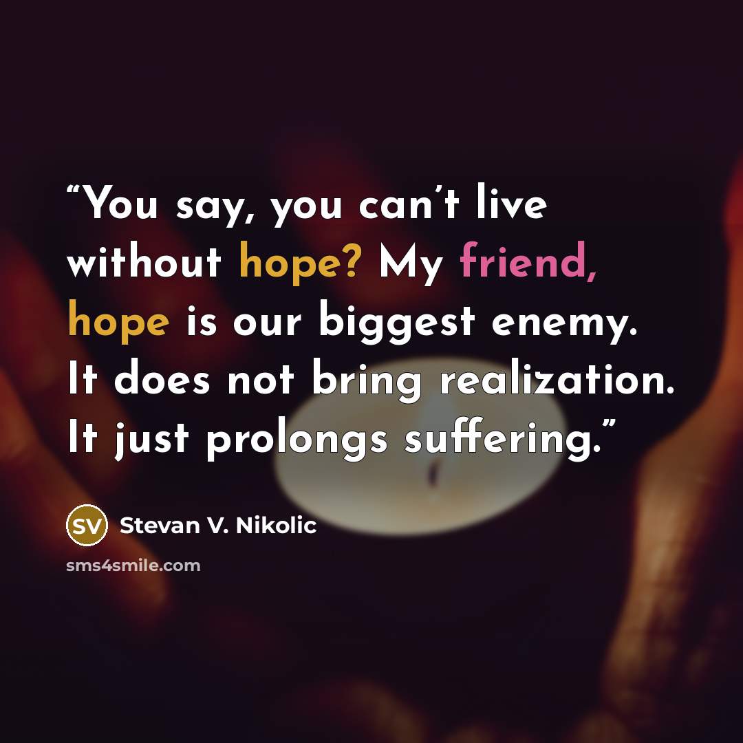 “You say, you can’t live without hope? My friend, hope is our biggest enemy. It does not bring realization. It just prolongs suffering.” quote by Stevan V. Nikolic