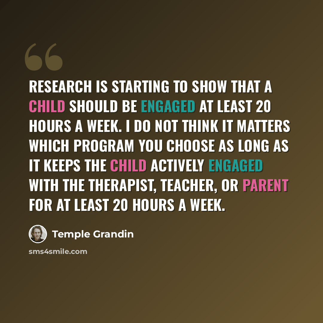 “Research is starting to show that a child should be engaged at least 20 hours a week. I do not think it matters which program you choose as long as it keeps the child actively engaged with the therapist, teacher, or parent for at least 20 hours a week.” quote by Temple Grandin