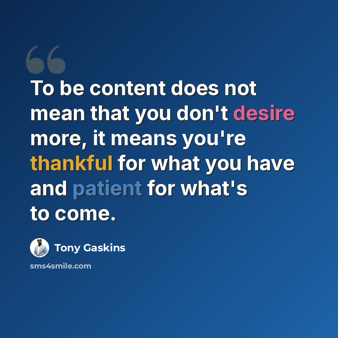 “To be content does not mean that you don't desire more, it means you're thankful for what you have and patient for what's to come.” quote by Tony Gaskins