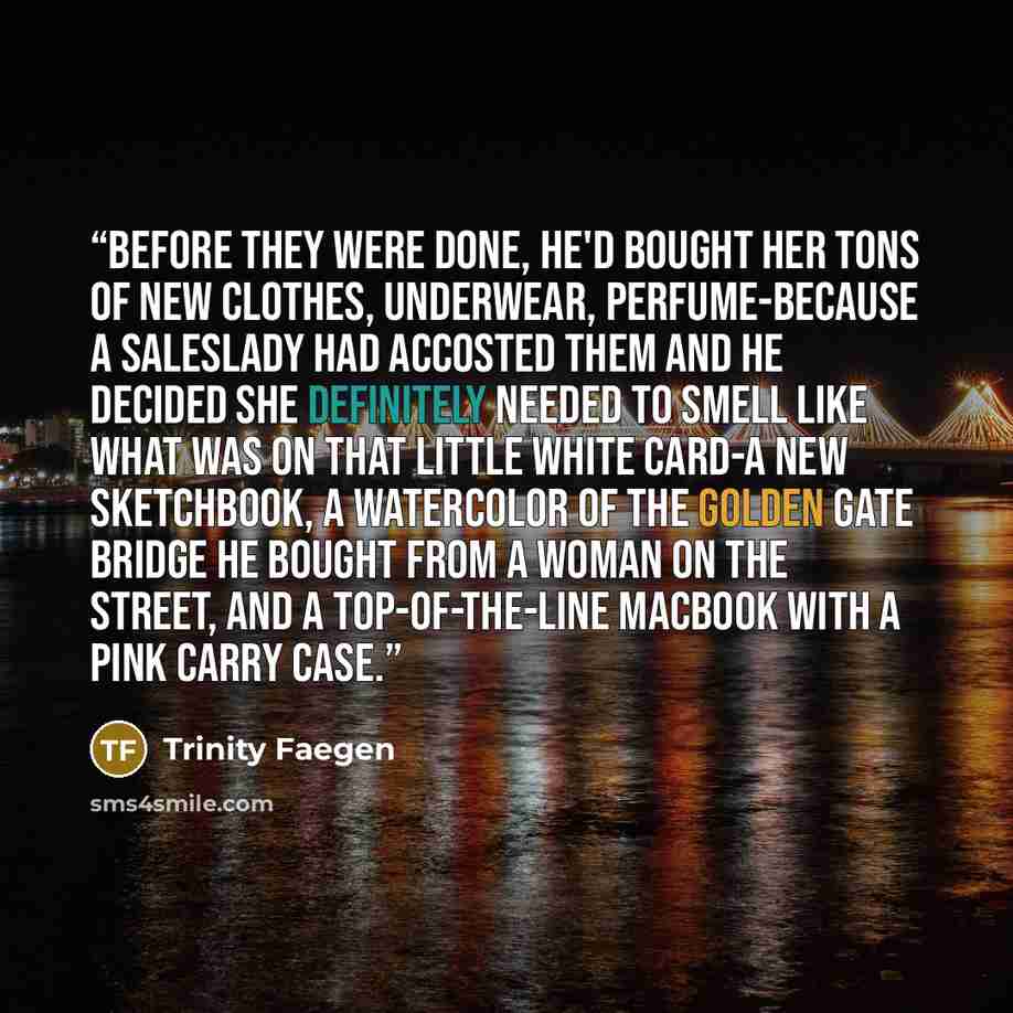 “Before they were done, he'd bought her tons of new clothes, underwear, perfume-because a saleslady had accosted them and he decided she definitely needed to smell like what was on that little white card-a new sketchbook, a watercolor of the Golden Gate Bridge he bought from a woman on the street…” quote by Trinity Faegen